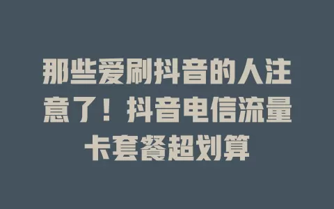 那些爱刷抖音的人注意了！抖音电信流量卡套餐超划算