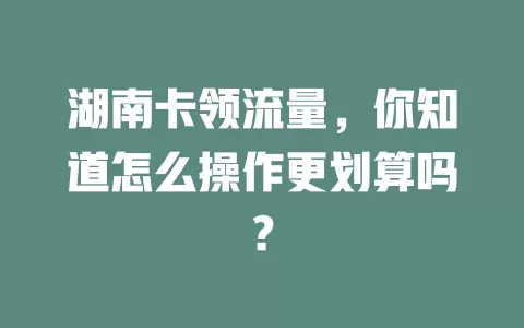 湖南卡领流量，你知道怎么操作更划算吗？