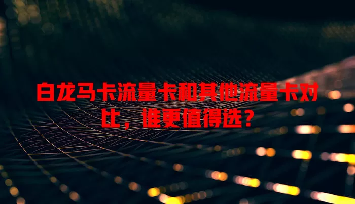 白龙马卡流量卡和其他流量卡对比，谁更值得选？