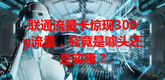 联通流量卡惊现300g流量,究竟是噱头还是实惠?