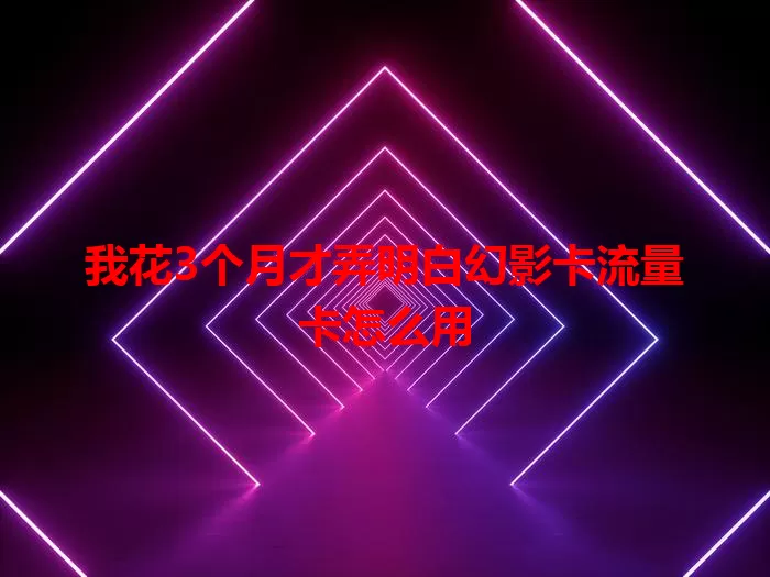 我花3个月才弄明白幻影卡流量卡怎么用