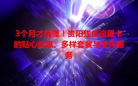 3个月才搞懂！贵阳残疾流量卡的贴心优惠、多样套餐与关怀服务