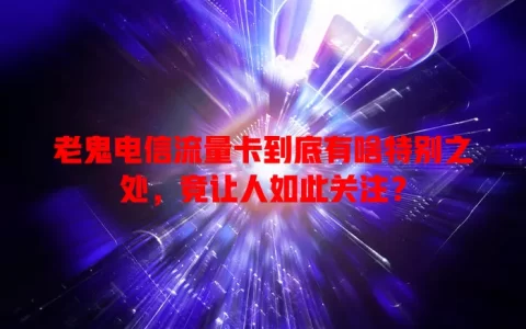 老鬼电信流量卡到底有啥特别之处，竟让人如此关注？