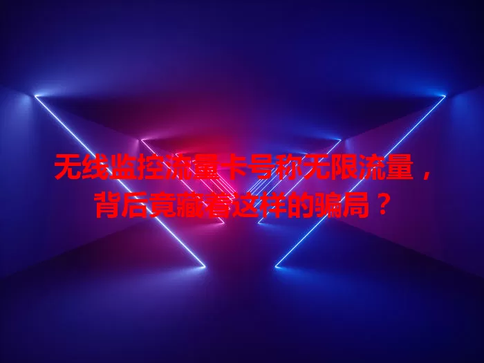 无线监控流量卡号称无限流量,背后竟藏着这样的骗局?