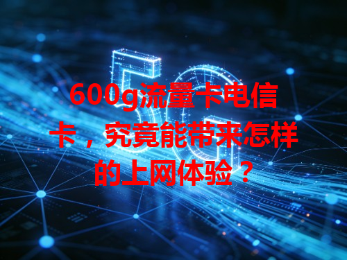 600g流量卡电信卡，究竟能带来怎样的上网体验？