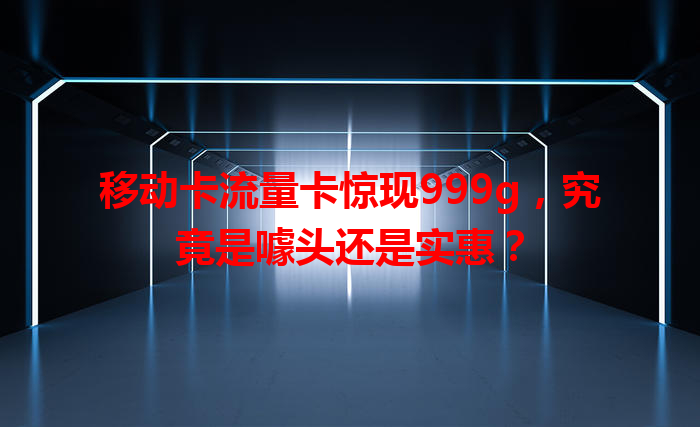 移动卡流量卡惊现999g，究竟是噱头还是实惠？