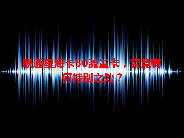 联通星海卡50流量卡，究竟有何特别之处？