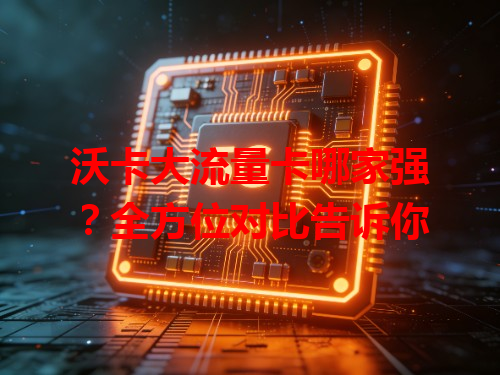 沃卡大流量卡哪家强？全方位对比告诉你