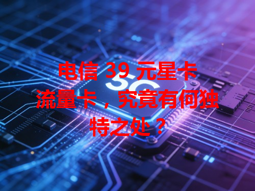 电信 39 元星卡流量卡，究竟有何独特之处？