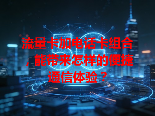 流量卡加电话卡组合，能带来怎样的便捷通信体验？