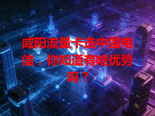 咸阳流量卡选中国电信，你知道有啥优势吗？