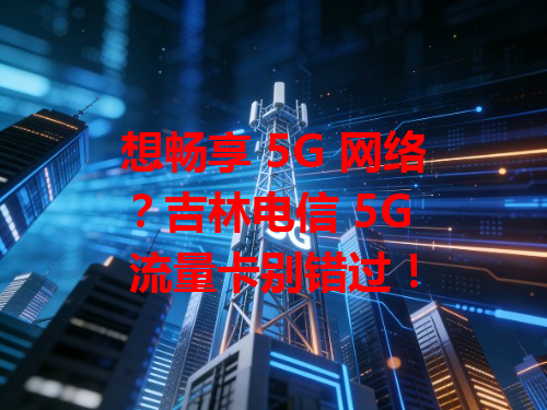 想畅享 5G 网络？吉林电信 5G 流量卡别错过！