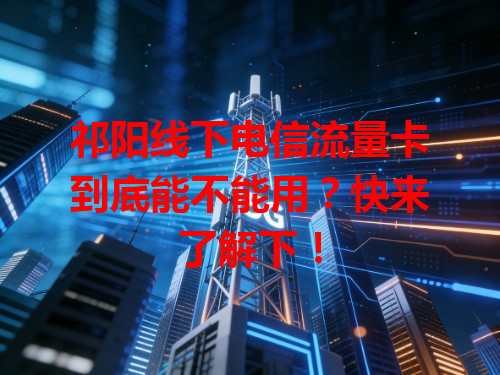 祁阳线下电信流量卡到底能不能用？快来了解下！
