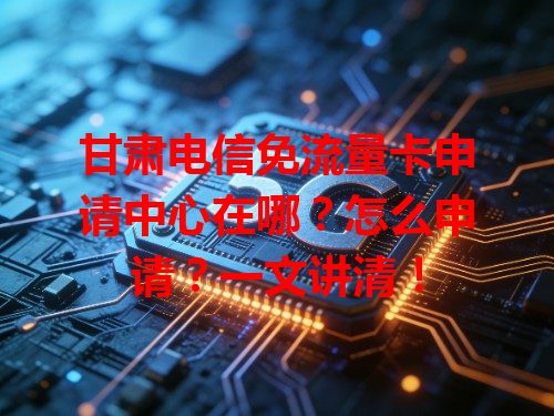 甘肃电信免流量卡申请中心在哪？怎么申请？一文讲清！