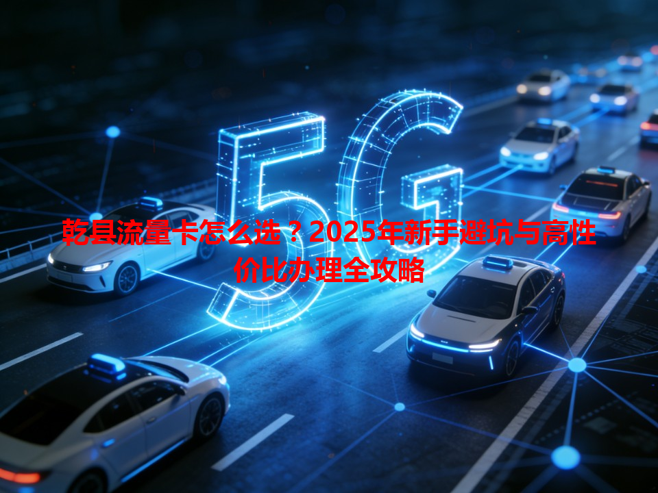 乾县流量卡怎么选？2025年新手避坑与高性价比办理全攻略
