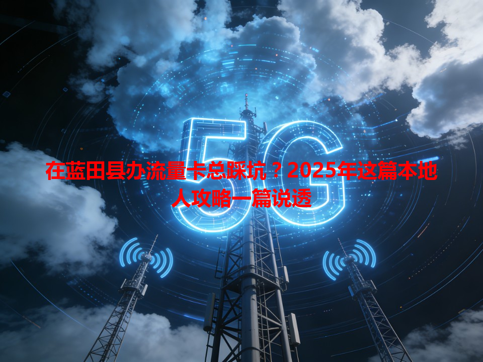 在蓝田县办流量卡总踩坑？2025年这篇本地人攻略一篇说透