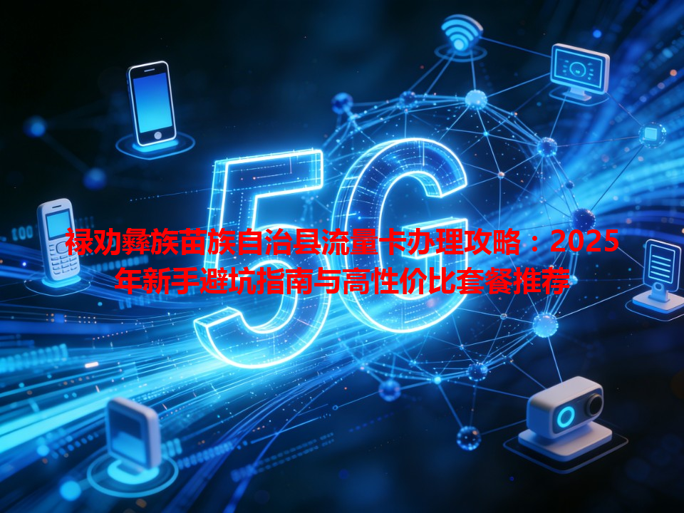 禄劝彝族苗族自治县流量卡办理攻略：2025年新手避坑指南与高性价比套餐推荐