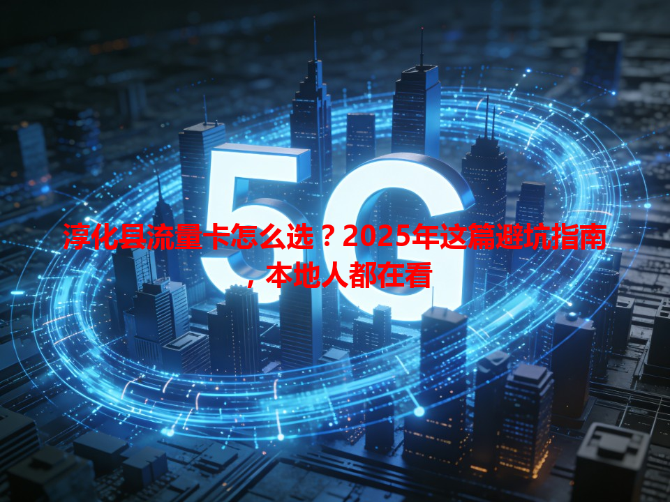 淳化县流量卡怎么选？2025年这篇避坑指南，本地人都在看