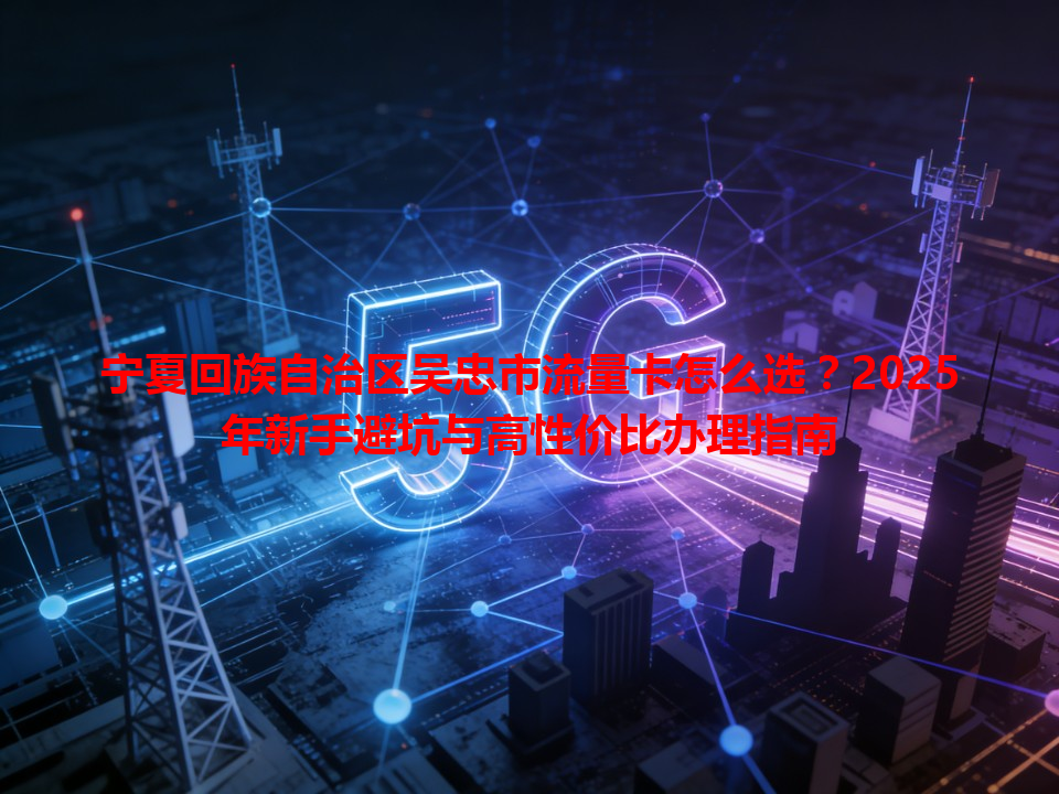 宁夏回族自治区吴忠市流量卡怎么选？2025年新手避坑与高性价比办理指南
