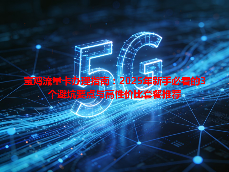 宝鸡流量卡办理指南：2025年新手必看的3个避坑要点与高性价比套餐推荐