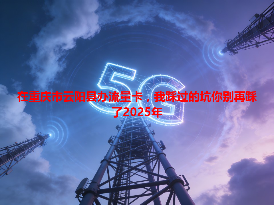 在重庆市云阳县办流量卡，我踩过的坑你别再踩了2025年