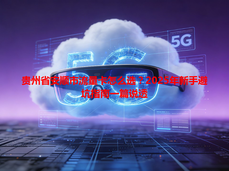 贵州省安顺市流量卡怎么选？2025年新手避坑指南一篇说透