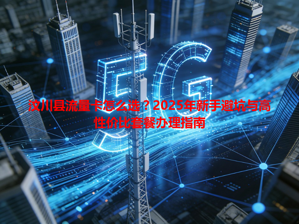 汶川县流量卡怎么选？2025年新手避坑与高性价比套餐办理指南