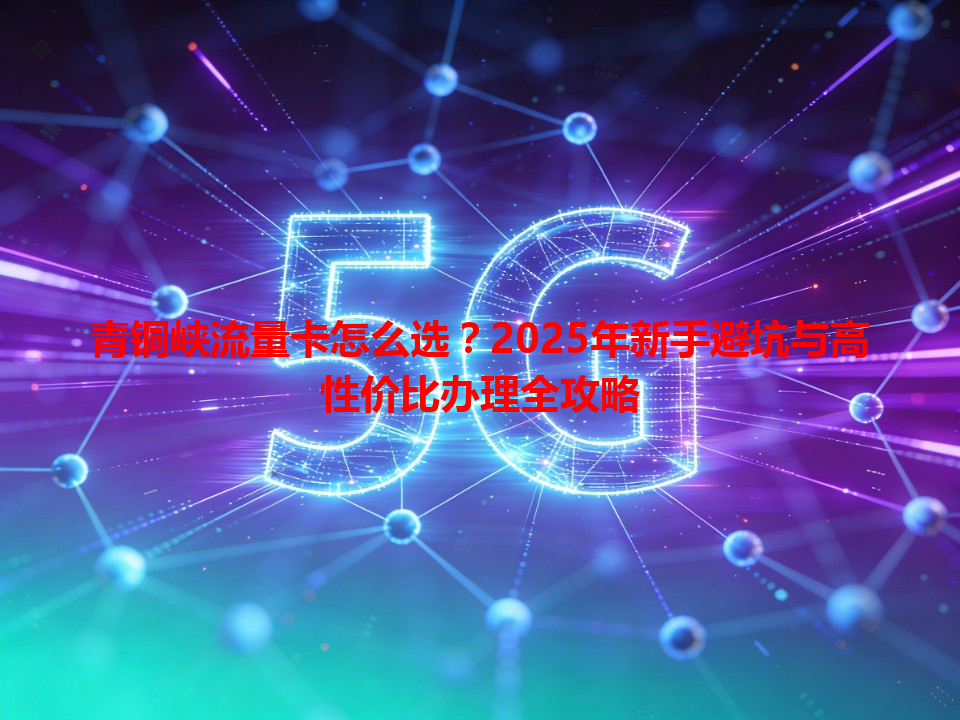 青铜峡流量卡怎么选？2025年新手避坑与高性价比办理全攻略