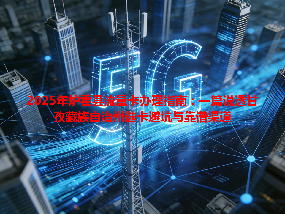 2025年炉霍县流量卡办理指南：一篇说透甘孜藏族自治州选卡避坑与靠谱渠道