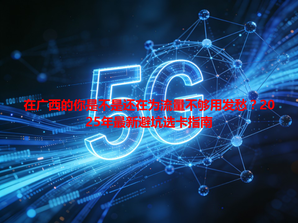 在广西的你是不是还在为流量不够用发愁？2025年最新避坑选卡指南