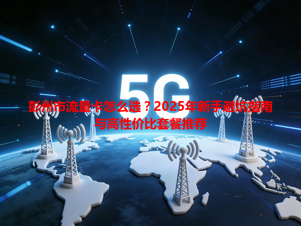 彭州市流量卡怎么选？2025年新手避坑指南与高性价比套餐推荐