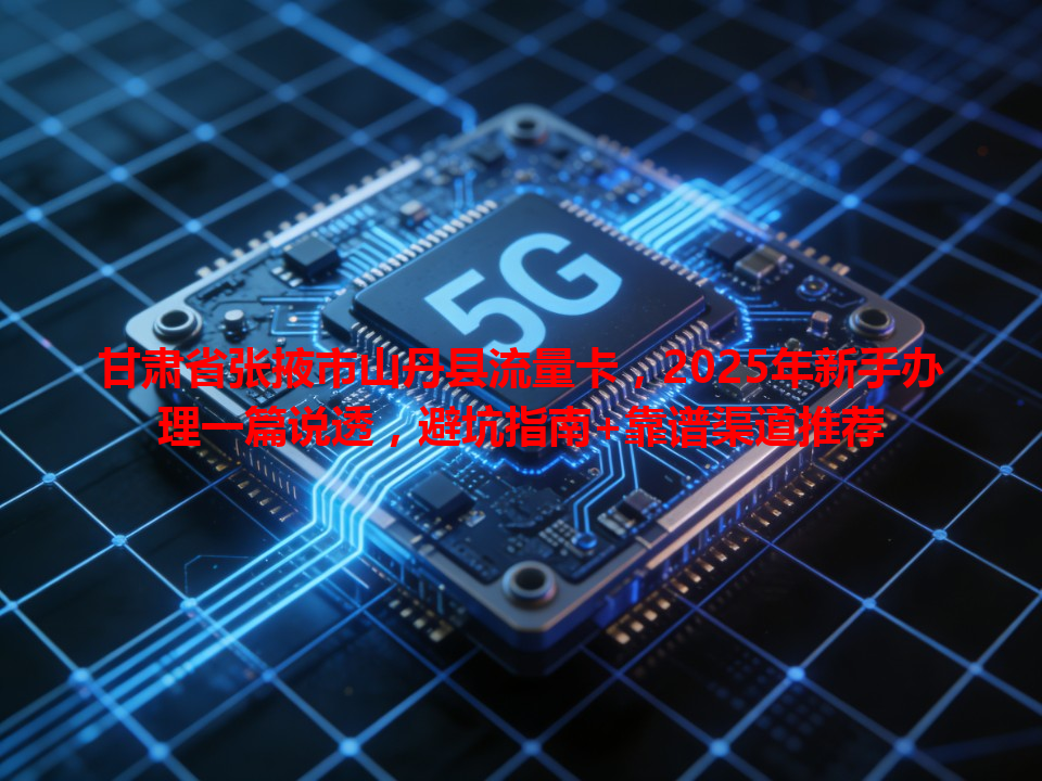 甘肃省张掖市山丹县流量卡，2025年新手办理一篇说透，避坑指南+靠谱渠道推荐