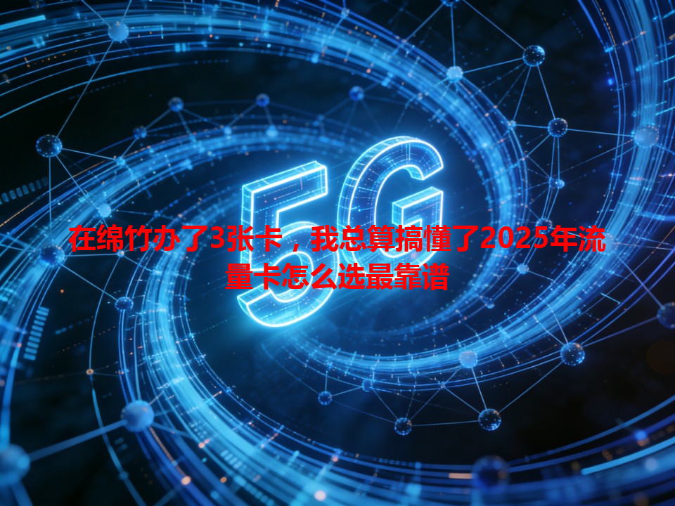 在绵竹办了3张卡，我总算搞懂了2025年流量卡怎么选最靠谱