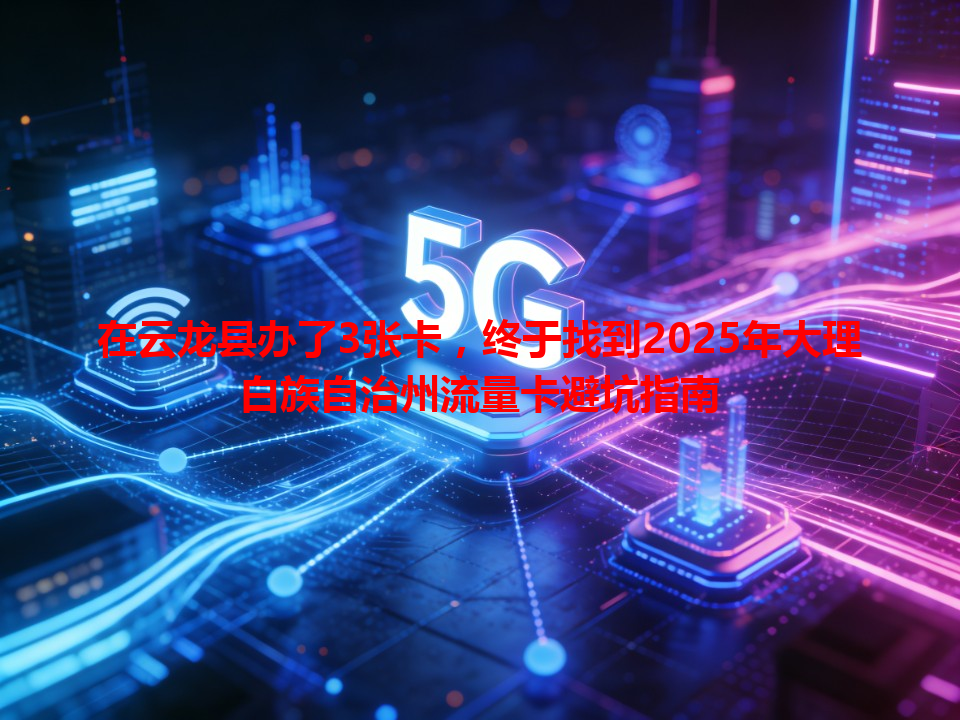在云龙县办了3张卡，终于找到2025年大理白族自治州流量卡避坑指南