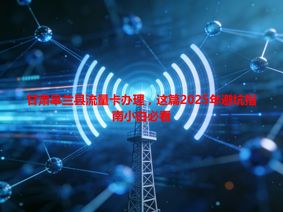 甘肃皋兰县流量卡办理，这篇2025年避坑指南小白必看