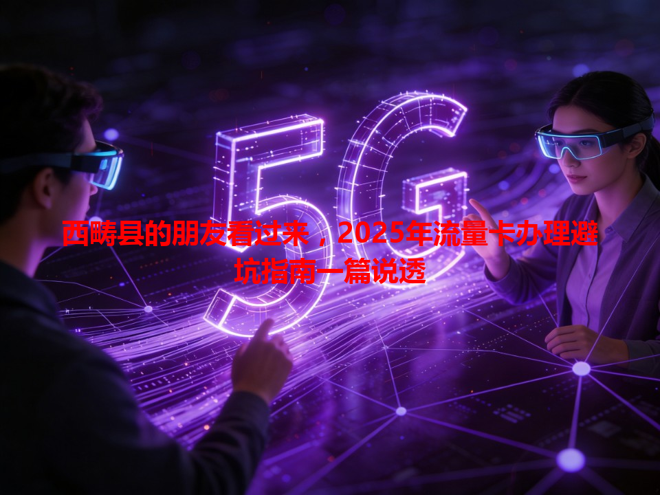 西畴县的朋友看过来，2025年流量卡办理避坑指南一篇说透
