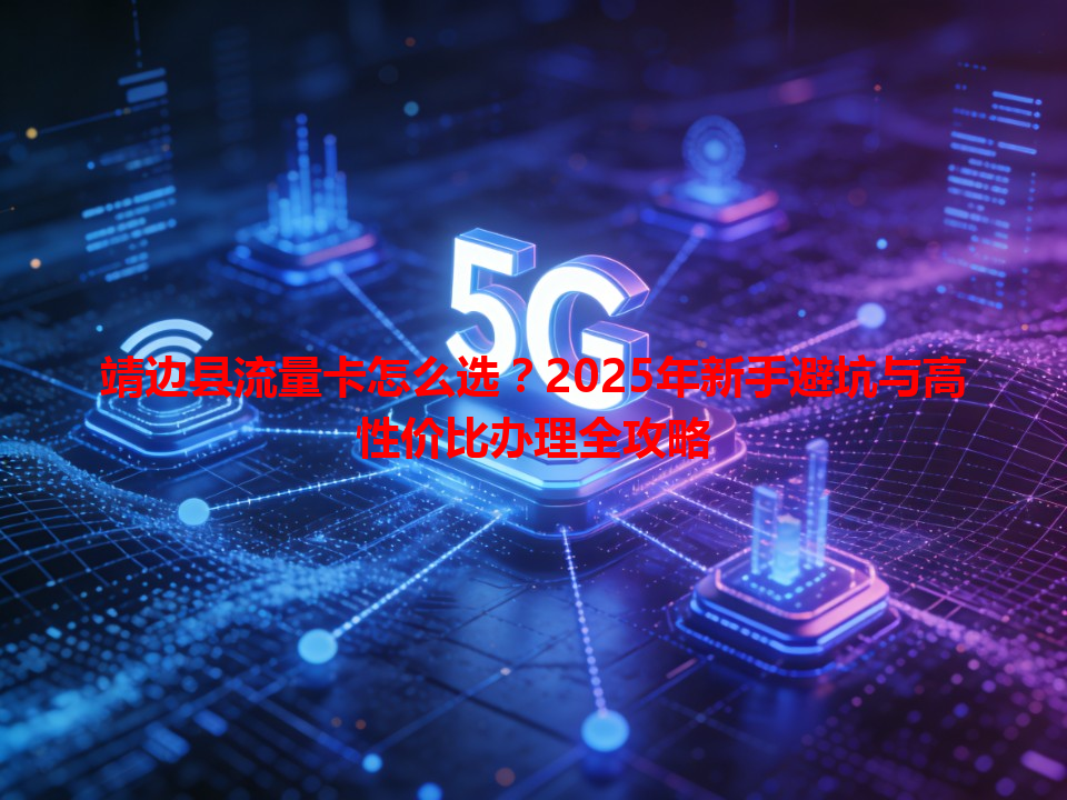 靖边县流量卡怎么选？2025年新手避坑与高性价比办理全攻略