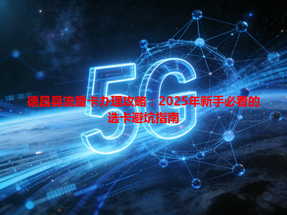 德昌县流量卡办理攻略：2025年新手必看的选卡避坑指南