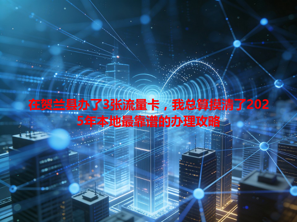 在贺兰县办了3张流量卡，我总算摸清了2025年本地最靠谱的办理攻略