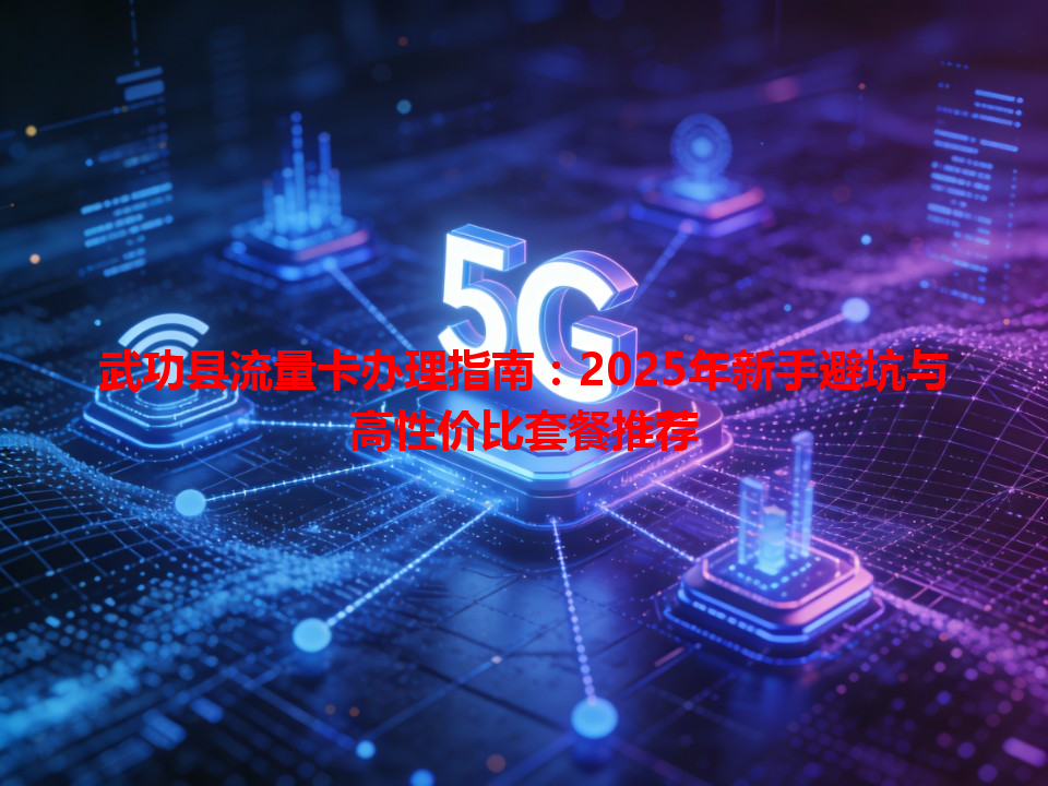 武功县流量卡办理指南：2025年新手避坑与高性价比套餐推荐