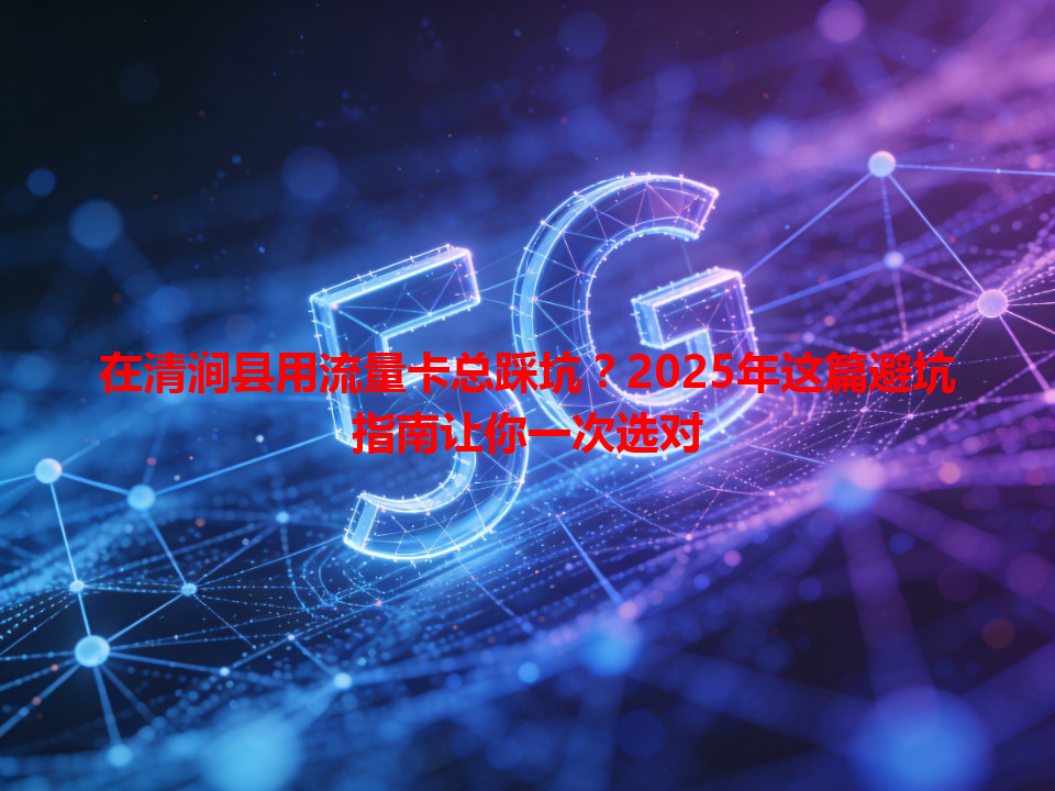 在清涧县用流量卡总踩坑？2025年这篇避坑指南让你一次选对