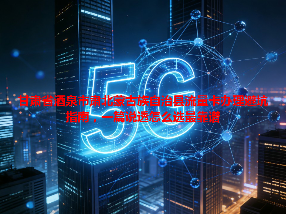 甘肃省酒泉市肃北蒙古族自治县流量卡办理避坑指南，一篇说透怎么选最靠谱