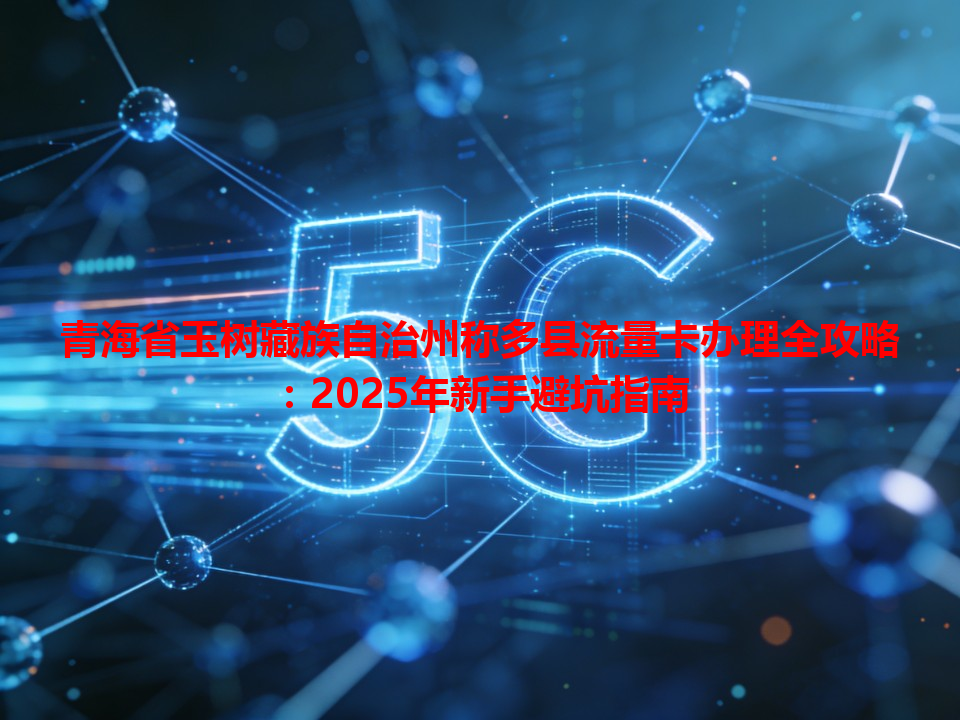 青海省玉树藏族自治州称多县流量卡办理全攻略：2025年新手避坑指南