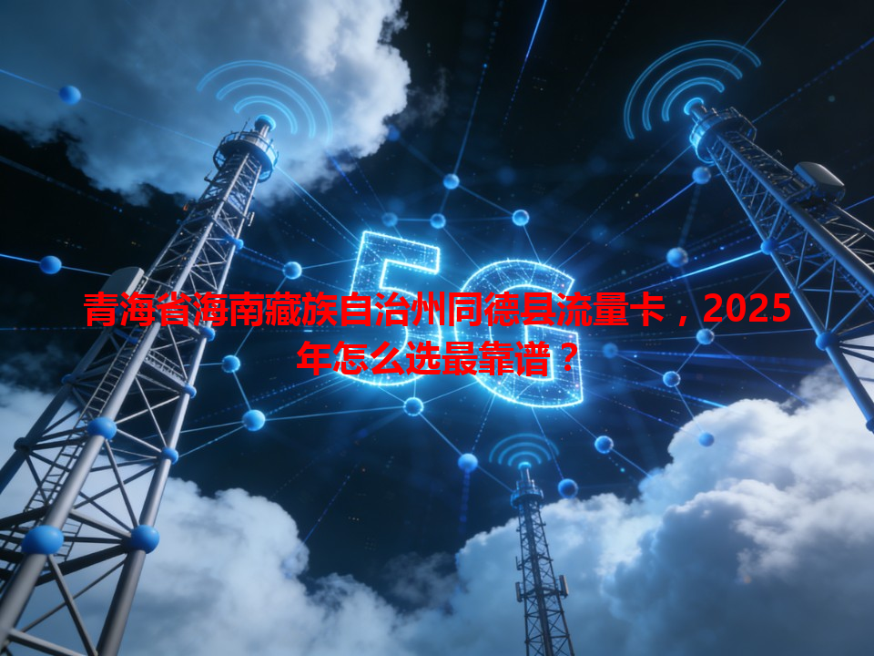 青海省海南藏族自治州同德县流量卡，2025年怎么选最靠谱？