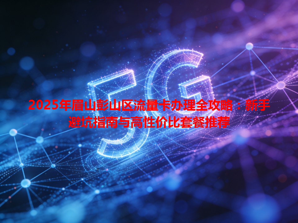 2025年眉山彭山区流量卡办理全攻略：新手避坑指南与高性价比套餐推荐
