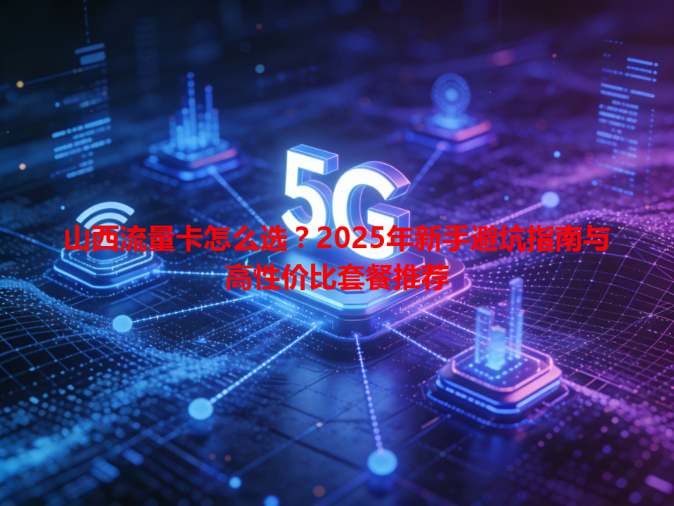 山西流量卡怎么选？2025年新手避坑指南与高性价比套餐推荐