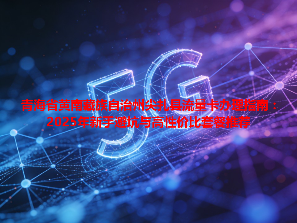 青海省黄南藏族自治州尖扎县流量卡办理指南：2025年新手避坑与高性价比套餐推荐