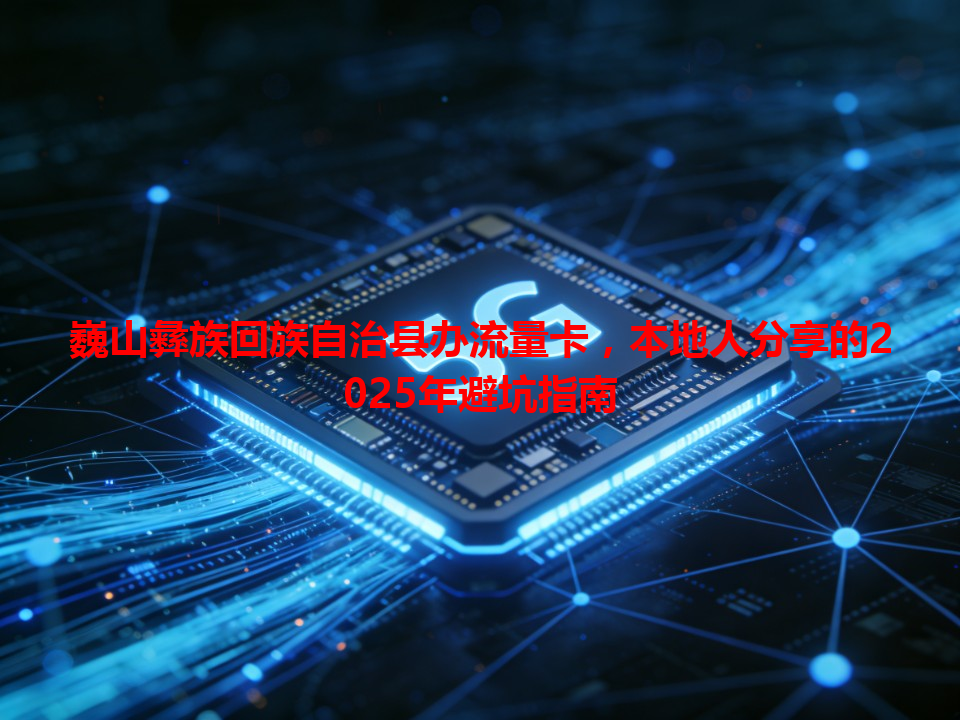 巍山彝族回族自治县办流量卡，本地人分享的2025年避坑指南