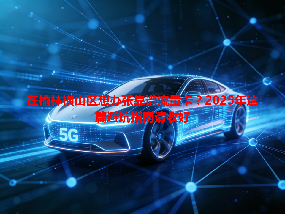 在榆林横山区想办张靠谱流量卡？2025年这篇避坑指南请收好