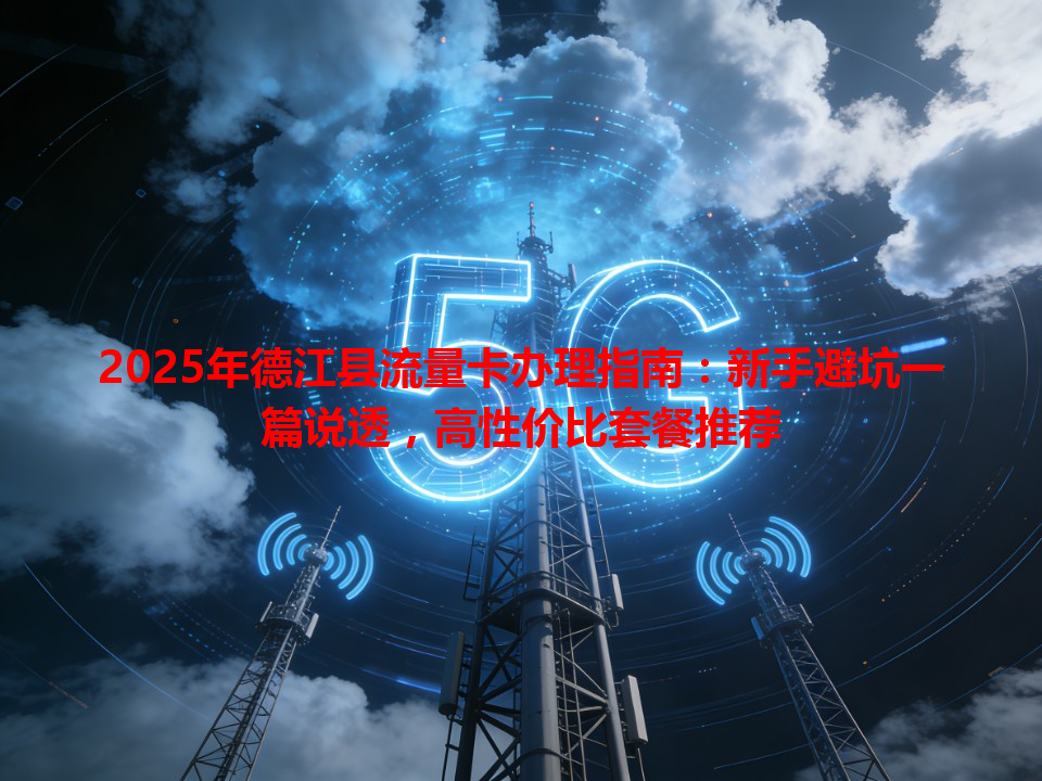 2025年德江县流量卡办理指南：新手避坑一篇说透，高性价比套餐推荐